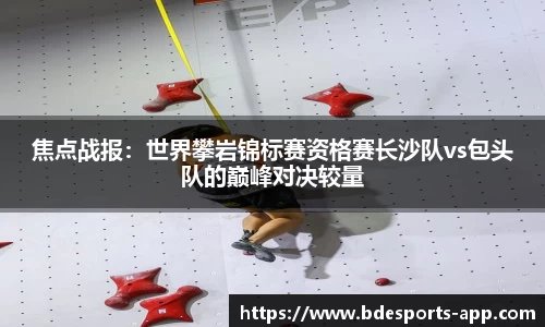 焦点战报：世界攀岩锦标赛资格赛长沙队vs包头队的巅峰对决较量